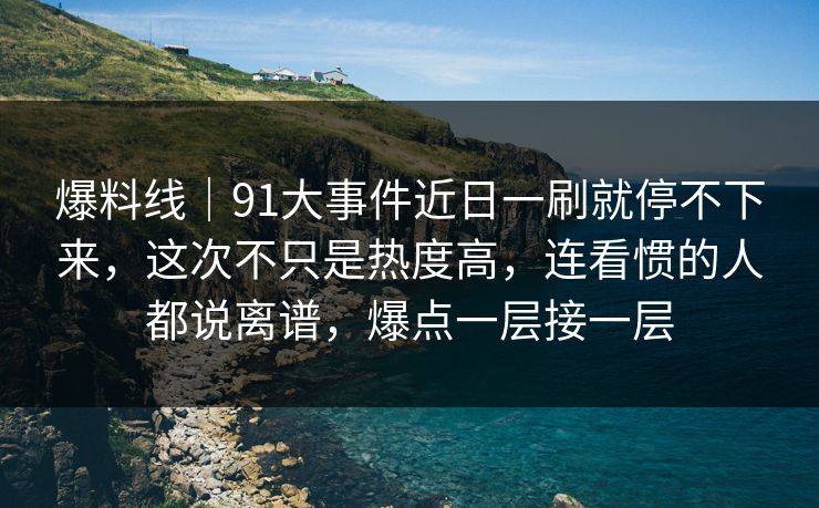爆料线｜91大事件近日一刷就停不下来，这次不只是热度高，连看惯的人都说离谱，爆点一层接一层