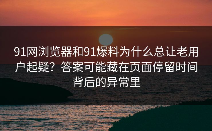 91网浏览器和91爆料为什么总让老用户起疑？答案可能藏在页面停留时间背后的异常里
