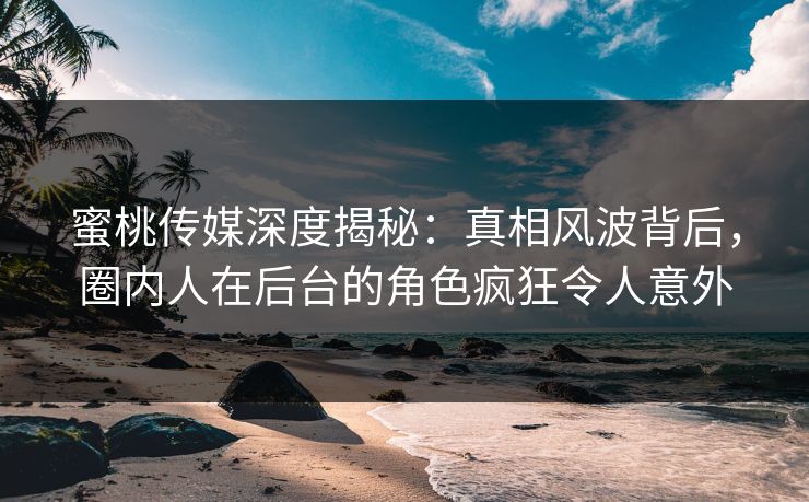 蜜桃传媒深度揭秘：真相风波背后，圈内人在后台的角色疯狂令人意外