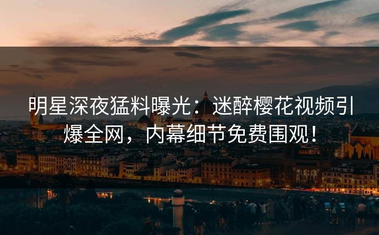 明星深夜猛料曝光：迷醉樱花视频引爆全网，内幕细节免费围观！