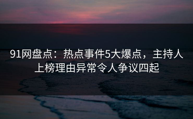 91网盘点：热点事件5大爆点，主持人上榜理由异常令人争议四起