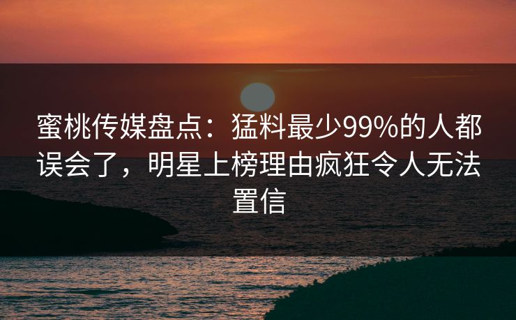 蜜桃传媒盘点：猛料最少99%的人都误会了，明星上榜理由疯狂令人无法置信