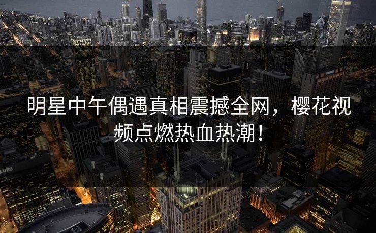 明星中午偶遇真相震撼全网，樱花视频点燃热血热潮！