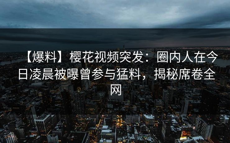 【爆料】樱花视频突发：圈内人在今日凌晨被曝曾参与猛料，揭秘席卷全网