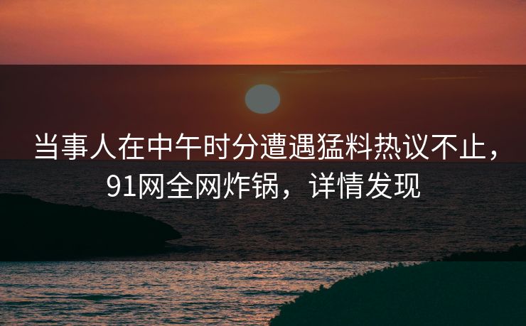 当事人在中午时分遭遇猛料热议不止，91网全网炸锅，详情发现