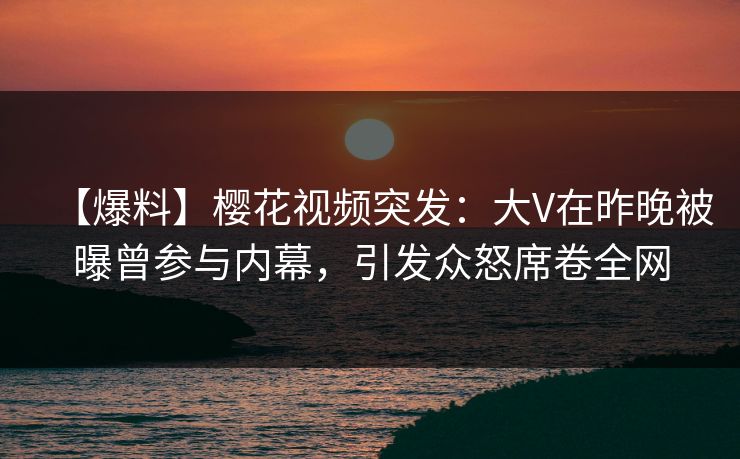 【爆料】樱花视频突发：大V在昨晚被曝曾参与内幕，引发众怒席卷全网