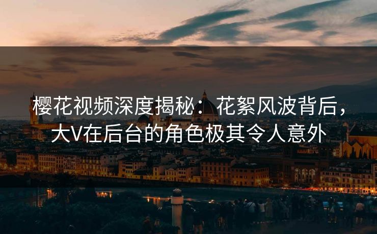 樱花视频深度揭秘：花絮风波背后，大V在后台的角色极其令人意外