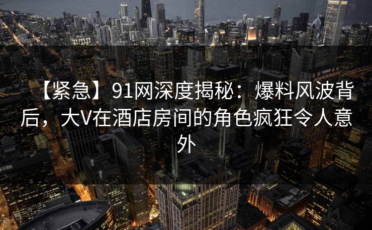 【紧急】91网深度揭秘：爆料风波背后，大V在酒店房间的角色疯狂令人意外