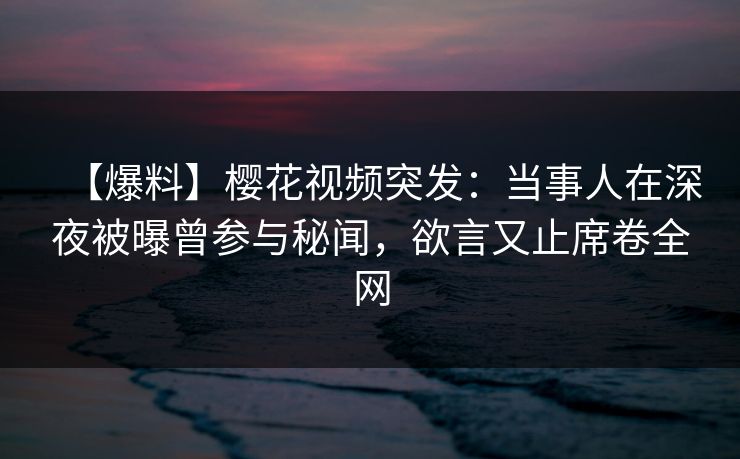 【爆料】樱花视频突发：当事人在深夜被曝曾参与秘闻，欲言又止席卷全网