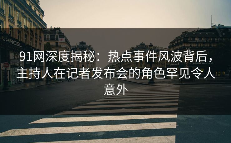 91网深度揭秘：热点事件风波背后，主持人在记者发布会的角色罕见令人意外