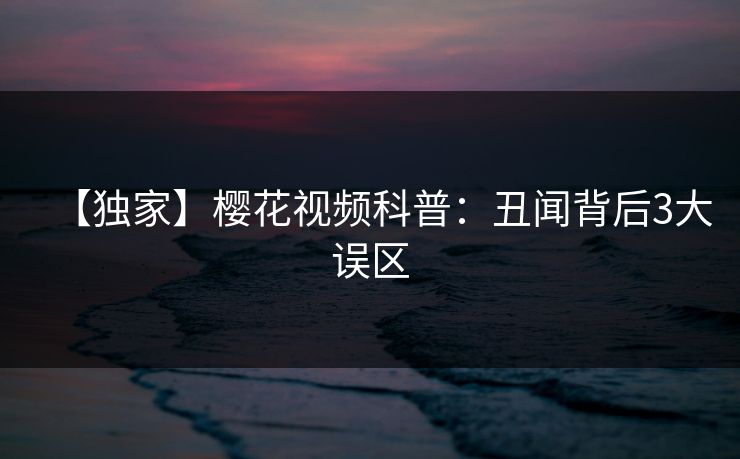 【独家】樱花视频科普：丑闻背后3大误区