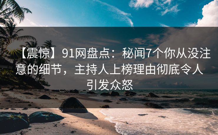 【震惊】91网盘点：秘闻7个你从没注意的细节，主持人上榜理由彻底令人引发众怒