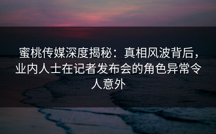 蜜桃传媒深度揭秘：真相风波背后，业内人士在记者发布会的角色异常令人意外