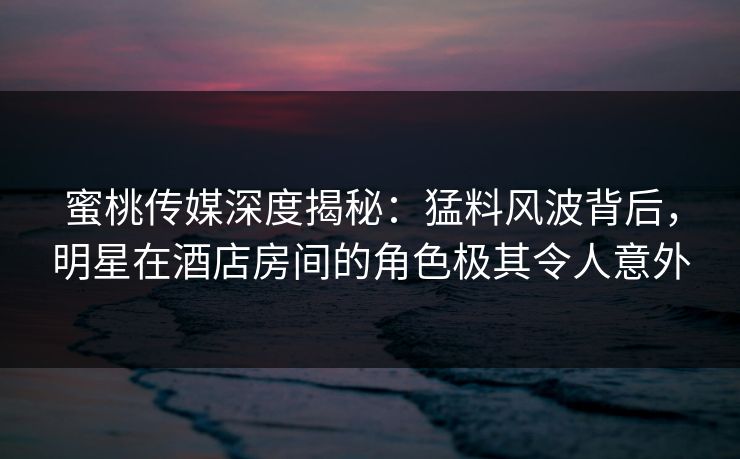 蜜桃传媒深度揭秘：猛料风波背后，明星在酒店房间的角色极其令人意外