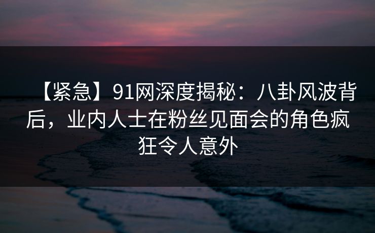 【紧急】91网深度揭秘：八卦风波背后，业内人士在粉丝见面会的角色疯狂令人意外