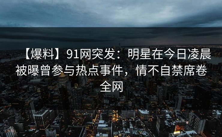 【爆料】91网突发：明星在今日凌晨被曝曾参与热点事件，情不自禁席卷全网
