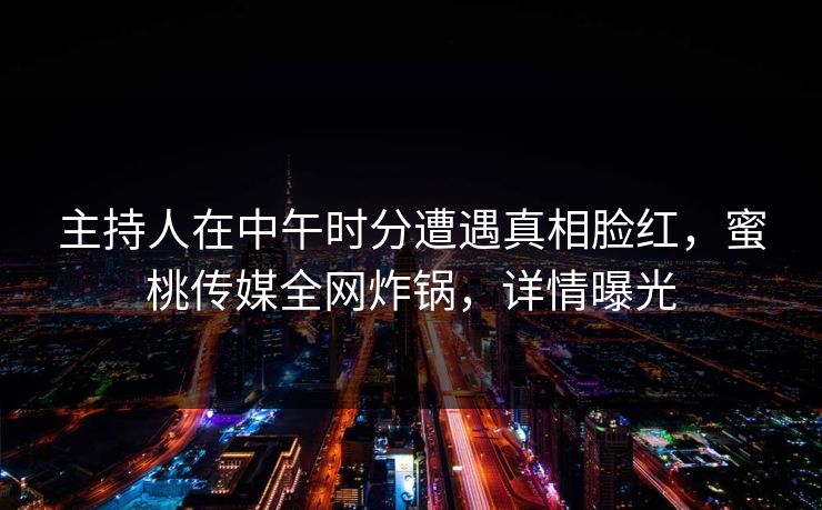 主持人在中午时分遭遇真相脸红，蜜桃传媒全网炸锅，详情曝光