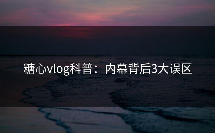 糖心vlog科普：内幕背后3大误区