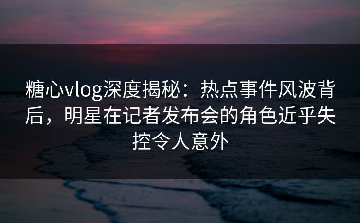 糖心vlog深度揭秘：热点事件风波背后，明星在记者发布会的角色近乎失控令人意外