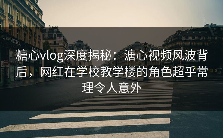 糖心vlog深度揭秘：溏心视频风波背后，网红在学校教学楼的角色超乎常理令人意外