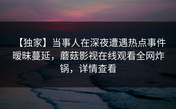 【独家】当事人在深夜遭遇热点事件 暧昧蔓延，蘑菇影视在线观看全网炸锅，详情查看