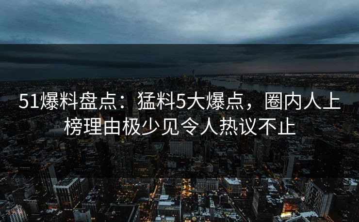 51爆料盘点：猛料5大爆点，圈内人上榜理由极少见令人热议不止