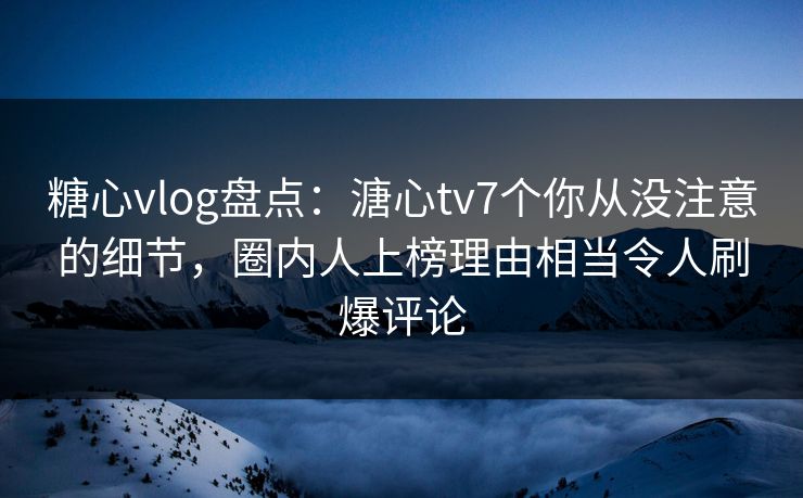 糖心vlog盘点：溏心tv7个你从没注意的细节，圈内人上榜理由相当令人刷爆评论
