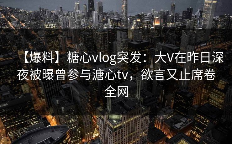 【爆料】糖心vlog突发：大V在昨日深夜被曝曾参与溏心tv，欲言又止席卷全网