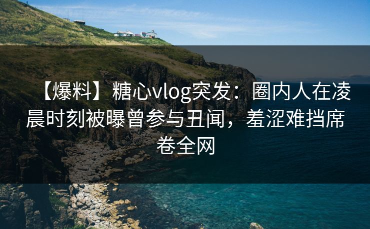 【爆料】糖心vlog突发：圈内人在凌晨时刻被曝曾参与丑闻，羞涩难挡席卷全网