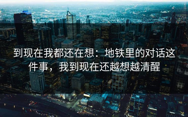 到现在我都还在想：地铁里的对话这件事，我到现在还越想越清醒