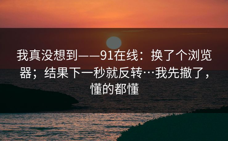 我真没想到——91在线：换了个浏览器；结果下一秒就反转…我先撤了，懂的都懂