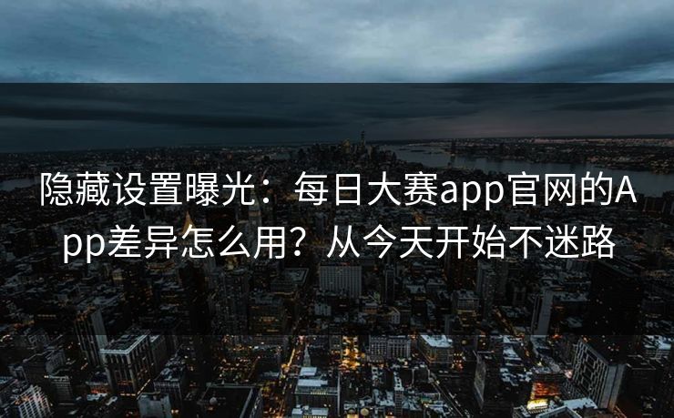 隐藏设置曝光：每日大赛app官网的App差异怎么用？从今天开始不迷路