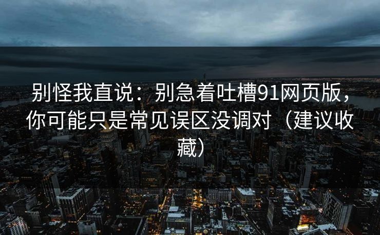 别怪我直说：别急着吐槽91网页版，你可能只是常见误区没调对（建议收藏）