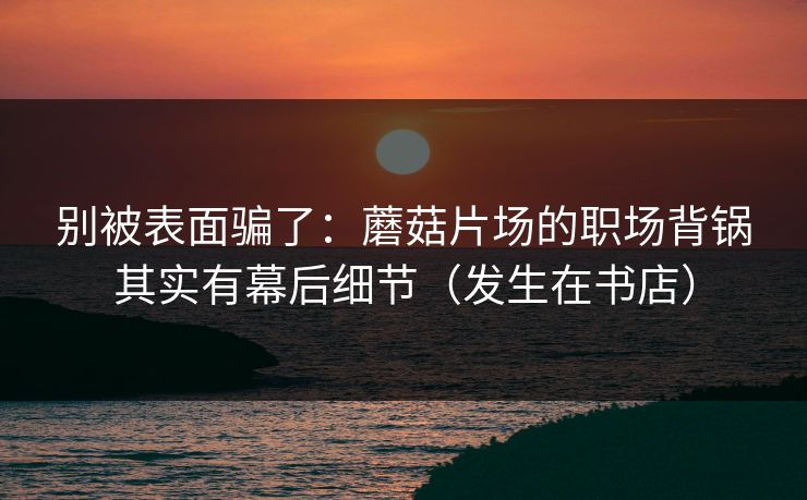 别被表面骗了:蘑菇片场的职场背锅其实有幕后细节(发生在书店)