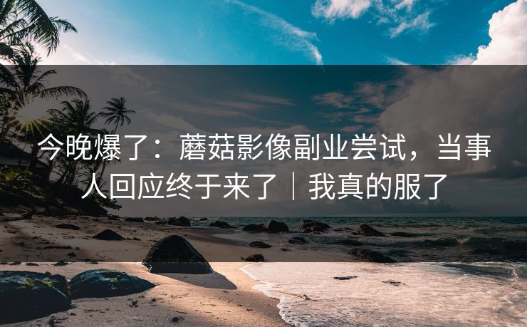 今晚爆了:蘑菇影像副业尝试,当事人回应终于来了|我真的服了