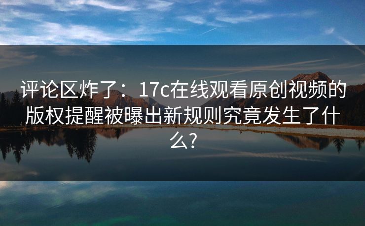 评论区炸了：17c在线观看原创视频的版权提醒被曝出新规则究竟发生了什么?