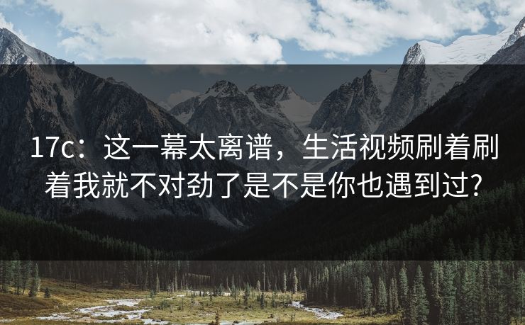 17c：这一幕太离谱，生活视频刷着刷着我就不对劲了是不是你也遇到过?